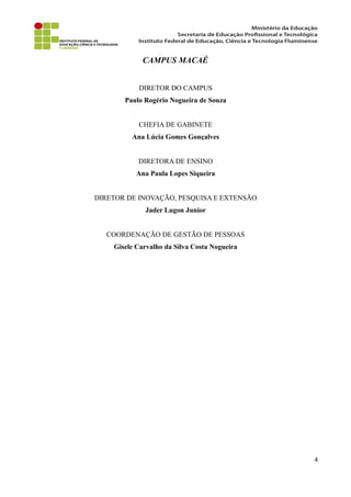 CAMPUS MACAÉ
DIRETOR DO CAMPUS
Paulo Rogério Nogueira de Souza
CHEFIA DE GABINETE
Ana Lúcia Gomes Gonçalves
DIRETORA DE ENSINO
Ana Paula Lopes Siqueira
DIRETOR DE INOVAÇÃO, PESQUISA E EXTENSÃO
Jader Lugon Junior
COORDENAÇÃO DE GESTÃO DE PESSOAS
Gisele Carvalho da Silva Costa Nogueira
4
 