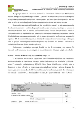 A população refere-se a todos os membros da comunidade acadêmica do IFFluminense,
dividida por tipo de respondente e por campus. O processo de autoavaliação não deve ser imposto,
ou seja, os respondentes devem optar por vontade própria pela participação neste processo, por isso
todas as ações de sensibilização são fundamentais para que o mesmo ocorra com sucesso.
Sendo assim, a amostra utilizada foi do tipo probabilística (casual), ou seja, quando a escolha
dos elementos da amostra é aleatória. Logo, neste caso todos que optaram por participar do processo de
autoavaliação fizeram parte da amostra, considerando que no caso de avaliação manual, tornou-se
válido para amostra os questionários com mais de 10% das questões respondidas corretamente (ou seja,
foi eliminado da amostra os questionários cujo o número de questões em branco ou rasuradas foi
superior a 10% do número total de questões). Este tipo de situação não ocorreu na avaliação online, pois
todas as questões foram de preenchimento obrigatório, logo o sistema não permitia a finalização da
avaliação caso houvesse alguma questão em branco.
Assim como a população, a amostra é dividida por tipo de respondente e por campus. Foi
elaborado um levantamento da porcentagem do número da amostra obtida em relação a população.
F) Itens Coletados X Dimensões (Lei nº 10.861/04 - artigo 3º)
O processo de Autoavaliação Institucional do IFFluminense baseou-se nas dimensões a
serem consideradas no processo de avaliação institucional estabelecidas pela Lei nº 10.861/04 -
artigo 3º (dimensões estabelecidas no SINAES). Desta forma foi elaborado a relação entre as
dimensões, os itens coletados no processo de autoavaliação do instituto e a forma de coleta dos
mesmos, conforme mostra Tabela 12. Foram utilizadas diversas formas de coleta das informações,
tais como: D – Documento, A - Análise de base de dados, Q – Questionário e B – Base de Dados.
Tabela 12 – Dimensões X Itens coletados X Forma de coleta
Dimensão - Lei nº
10.861/04
(Dimensão - Portaria INEP
Nº 004/13.01.2005)
Itens Coletados Forma de
Coleta
Missão e PDI
(Organização Institucional)
PDI D/Q
PPC D/Q
Perfil dos ingressantes A
Política para ensino, Currículos Q
41
 