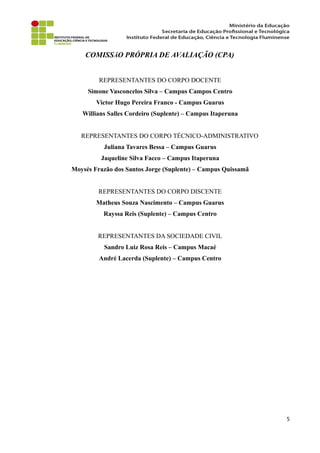 COMISSÃO PRÓPRIA DE AVALIAÇÃO (CPA)
REPRESENTANTES DO CORPO DOCENTE
Simone Vasconcelos Silva – Campus Campos Centro
Victor Hugo Pereira Franco - Campus Guarus
Willians Salles Cordeiro (Suplente) – Campus Itaperuna
REPRESENTANTES DO CORPO TÉCNICO-ADMINISTRATIVO
Juliana Tavares Bessa – Campus Guarus
Jaqueline Silva Facco – Campus Itaperuna
Moysés Frazão dos Santos Jorge (Suplente) – Campus Quissamã
REPRESENTANTES DO CORPO DISCENTE
Matheus Souza Nascimento – Campus Guarus
Rayssa Reis (Suplente) – Campus Centro
REPRESENTANTES DA SOCIEDADE CIVIL
Sandro Luiz Rosa Reis – Campus Macaé
André Lacerda (Suplente) – Campus Centro
5
 