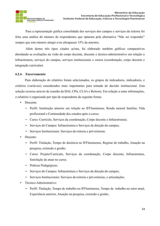 Para a representação gráfica consolidada dos serviços dos campus e serviços da reitoria foi
feita uma análise do número de respondentes que optaram pela alternativa “Não sei responder”
sempre que este número atingir e/ou ultrapassar 15% da amostra.
Além destes três tipos citados acima, foi elaborado também gráficos comparativos
abordando as avaliações na visão do corpo docente, discente e técnico-administrativo em relação a
infraestrutura, serviços do campus, serviços institucionais e cursos (coordenação, corpo docente e
integração curricular).
4.2.4. Encerramento
Para elaboração do relatório foram selecionados, os grupos de indicadores, indicadores, e
critérios (variáveis) considerados mais importantes para tomada de decisão institucional. Esta
seleção ocorreu através de reunião da DAI, CPA, CLA's e Reitoria. Em relação a estas informações,
o relatório é organizado por tipo de respondente da seguinte forma:
• Discente:
− Perfil: Instituição anterior em relação ao IFFluminense, Renda mensal familiar, Vida
profissional e Continuidade dos estudos após o curso;
− Curso: Currículo, Serviços da coordenação, Corpo docente e Infraestrutura;
− Serviços do Campus: Infraestrutura e Serviços da direção do campus;
− Serviços Institucionais: Serviços da reitoria e pró-reitorias.
• Docente:
− Perfil: Titulação, Tempo de docência no IFFluminense, Regime de trabalho, Atuação na
pesquisa, extensão e gestão;
− Curso: Projeto/Currículo, Serviços da coordenação, Corpo discente, Infraestrutura,
Satisfação de atuar no curso;
− Práticas Pedagógicas;
− Serviços do Campus: Infraestrutura e Serviços da direção do campus;
− Serviços Institucionais: Serviços da reitoria e pró-reitorias, e articulações.
• Técnico-Administrativo:
− Perfil: Titulação, Tempo de trabalho no IFFluminense, Tempo de trabalho no setor atual,
Experiência anterior, Atuação na pesquisa, extensão e gestão;
54
 