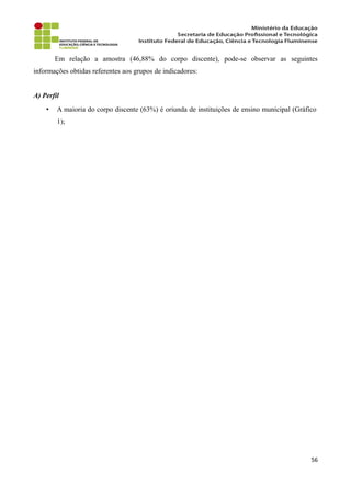 Em relação a amostra (46,88% do corpo discente), pode-se observar as seguintes
informações obtidas referentes aos grupos de indicadores:
A) Perfil
• A maioria do corpo discente (63%) é oriunda de instituições de ensino municipal (Gráfico
1);
56
 