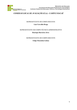 COMISSÃO LOCAL DE AVALIAÇÃO (CLA) - CAMPUS MACAÉ
REPRESENTANTE DO CORPO DOCENTE
Luiz Carvalho Braga
REPRESENTANTE DO CORPO TÉCNICO-ADMINISTRATIVO
Henrique Barreiros Alves
REPRESENTANTE DO CORPO DISCENTE
Felipe Florentino Lisboa
6
 