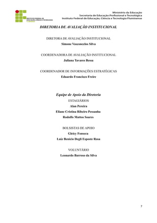 DIRETORIA DE AVALIAÇÃO INSTITUCIONAL
DIRETORA DE AVALIAÇÃO INSTITUCIONAL
Simone Vasconcelos Silva
COORDENADORA DE AVALIAÇÃO INSTITUCIONAL
Juliana Tavares Bessa
COORDENADOR DE INFORMAÇÕES ESTRATÉGICAS
Eduardo Francisco Freire
Equipe de Apoio da Diretoria
ESTAGIÁRIOS
Alan Pereira
Eliane Cristina Ribeiro Pessanha
Rodolfo Mattos Soares
BOLSISTAS DE APOIO
Gleicy Fonseca
Luíz Benício Degli Esposte Rosa
VOLUNTÁRIO
Leonardo Barroso da Silva
7
 