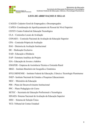 LISTA DE ABREVIAÇOES E SIGLAS
CAGED- Cadastro Geral de Empregados e Desempregados
CAPES- Coordenação de Aperfeiçoamento de Pessoal de Nível Superior
CEFET- Centro Federal de Educação Tecnológica
CLA – Comissões Locais de Avaliação
CONAES - Comissão Nacional de Avaliação da Educação Superior
CPA – Comissão Própria de Avaliação
DAI – Diretoria de Avaliação Institucional
DE – Dedicação Exclusiva
EAD - Educação a Distância
EAP - Estrutura Analítica do Projeto
EJA - Educação de Jovens e Adultos
EMATER - Empresa de Assistência Técnica e Extensão Rural
IBGE - Instituto Brasileiro de Geografia e Estatística
IFFLUMINENSE – Instituto Federal de Educação, Ciência e Tecnologia Fluminense
INEP - Instituto Nacional de Estudos e Pesquisas Educacionais
MEC – Ministério da Educação
PDI – Plano de Desenvolvimento Institucional
PPC – Plano Pedagógico do Curso
SETEC – Secretaria de Educação Profissional e Tecnológica
SINAES- Sistema Nacional de Avaliação da Educação Superior
SISU – Sistema de Seleção Única
TCE- Tribunal de Contas Estadual
8
 