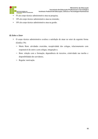 • 5% do corpo técnico administrativo atua na pesquisa;
• 10% do corpo técnico administrativo atua na extensão;
• 10% do corpo técnico administrativo atua na gestão.
B) Sobre o Setor
• O corpo técnico administrativo avaliou a satisfação de atuar no setor da seguinte forma
(Gráfico 39):
− Muito Bom: atividades exercidas, receptividade dos colegas, relacionamento com
responsável do setor e com colegas, integração e;
− Bom: relação com a formação, dependência de terceiros, criatividade nas tarefas e
disponibilidade dos servidores;
− Regular: motivação.
80
 
