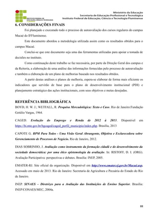6. CONSIDERAÇÕES FINAIS
Foi planejado e executado todo o processo de autoavaliação dos cursos regulares do campus
Macaé do IFFluminense.
Este documento abordou a metodologia utilizada assim como os resultados obtidos para o
campus Macaé.
Conclui-se que este documento seja uma das ferramentas utilizadas para apoiar a tomada de
decisões no instituto.
Como continuação deste trabalho se faz necessária, por parte da Direção Geral dos campus e
da Reitoria, a elaboração de uma análise das informações fornecidas pelo processo de autoavaliação
e também a elaboração de um plano de melhorias baseado nos resultados obtidos.
A partir destas análises e planos de melhoria, espera-se elaborar de forma mais eficiente os
indicadores que servirão de base para o plano de desenvolvimento institucional (PDI) e
planejamento estratégico das ações institucionais, com seus objetivos e metas desejadas.
REFERÊNCIA BIBLIOGRÁFICA
BOYD, H. W. J.; WETFALL, R. Pesquisa Mercadológica: Texto e Caso. Rio de Janeiro:Fundação
Getúlio Vargas, 1964.
CAGED. Evolução do Emprego e Renda de 2012 à 2013. Disponível em
https://bi.mte.gov.br/bgcaged/caged_perfil_municipio/index.php. Brasília, 2013
CAPOTE G. BPM Para Todos - Uma Visão Geral Abrangente, Objetiva e Esclarecedora sobre
Gerenciamento de Processos de Negócio. Rio de Janeiro, 2012.
DIAS SOBRINHO, J. Avaliação como instrumento da formação cidadã e do desenvolvimento da
sociedade democrática: por uma ético epistemologia da avaliação. In: RISTOFF, D. I. (ORG).
Avaliação Participativa: perspectivas e debates. Brasília: INEP, 2005.
EMATER-RJ. Site oficial da organização. Disponível em http://www.emater.rj.gov.br/Macaé.asp.
Acessado em maio de 2013. Rio de Janeiro: Secretaria de Agricultura e Pecuária do Estado do Rio
de Janeiro.
INEP. SINAES – Diretrizes para a Avaliação das Instituições de Ensino Superior. Brasília:
INEP/CONAES/MEC, 2004a.
88
 