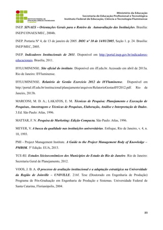 INEP. SINAES – Orientações Gerais para o Roteiro da Autoavaliação das Instituições. Brasília:
INEP/CONAES/MEC, 2004b.
INEP. Portaria Nº 4, de 13 de janeiro de 2005. DOU nº 10 de 14/01/2005, Seção 1. p. 24. Brasília:
INEP/MEC, 2005.
INEP. Indicadores Institucionais de 2011. Disponível em http://portal.inep.gov.br/indicadores-
educacionais. Brasília, 2011.
IFFLUMINENSE. Site oficial do instituto. Disponível em iff.edu.br. Acessado em abril de 2013a.
Rio de Janeiro: IFFluminense.
IFFLUMINENSE. Relatório de Gestão Exercício 2012 do IFFluminense. Disponível em
http://portal.iff.edu.br/institucional/planejamento/arquivos/RelatorioGestaoIFF2012.pdf. Rio de
Janeiro, 2013b.
MARCONI, M. D. A.; LAKATOS, E. M. Técnicas de Pesquisa: Planejamento e Execução de
Pesquisas, Amostragens e Técnicas de Pesquisas, Elaboração, Análise e Interpretação de Dados.
3.Ed. São Paulo: Atlas, 1996.
MATTAR, F. N. Pesquisa de Marketing: Edição Compacta. São Paulo: Atlas, 1996.
MEYER, V. A busca da qualidade nas instituições universitárias. Enfoque, Rio de Janeiro, v. 4, n.
10, 1993.
PMI - Project Management Institute. A Guide to the Project Management Body of Knowledge –
PMBOK. 5º Edição. EUA, 2013.
TCE-RJ. Estudos Sócioeconômicos dos Municípios do Estado do Rio de Janeiro. Rio de Janeiro:
Secretaria Geral de Planejamento, 2012.
VOOS, J. B. A. O processo de avaliação institucional e a adaptação estratégica na Universidade
da Região de Joinville – UNIVILLE. 216f. Tese (Doutorado em Engenharia de Produção)
Programa de Pós-Graduação em Engenharia de Produção e Sistemas. Universidade Federal de
Santa Catarina, Florianópolis, 2004.
89
 