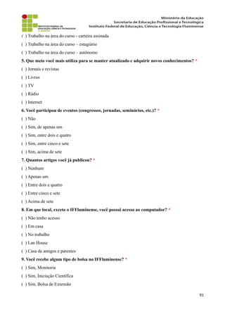 ( ) Trabalho na área do curso - carteira assinada
( ) Trabalho na área do curso – estagiário
( ) Trabalho na área do curso – autônomo
5. Que meio você mais utiliza para se manter atualizado e adquirir novos conhecimentos? *
( ) Jornais e revistas
( ) Livros
( ) TV
( ) Rádio
( ) Internet
6. Você participou de eventos (congressos, jornadas, seminários, etc.)? *
( ) Não
( ) Sim, de apenas um
( ) Sim, entre dois e quatro
( ) Sim, entre cinco e sete
( ) Sim, acima de sete
7. Quantos artigos você já publicou? *
( ) Nenhum
( ) Apenas um
( ) Entre dois e quatro
( ) Entre cinco e sete
( ) Acima de sete
8. Em que local, exceto o IFFluminense, você possui acesso ao computador? *
( ) Não tenho acesso
( ) Em casa
( ) No trabalho
( ) Lan House
( ) Casa de amigos e parentes
9. Você recebe algum tipo de bolsa no IFFluminense? *
( ) Sim, Monitoria
( ) Sim, Iniciação Científica
( ) Sim, Bolsa de Extensão
91
 