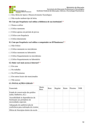 ( ) Sim, Bolsa de Apoio e Desenvolvimento Tecnológico
( ) Não recebo nenhum tipo de bolsa
10. Com que frequência você utiliza a biblioteca de sua instituição? *
( ) Nunca a utilizo
( ) Utilizo raramente
( ) Utilizo apenas em período de provas
( ) Utilizo com frequência
( ) Utilizo diariamente
11. Com que frequência você utiliza o computador no IFFluminense? *
( ) Não Utilizo
( ) Utilizo raramente no micródromo
( ) Utilizo raramente no laboratório
( ) Utilizo frequentemente no micródromo
( ) Utilizo frequentemente no laboratório
12. Onde você mais acessa à Internet? *
( ) Em casa
( ) No trabalho
( ) No IFFluminense
( ) Em outros locais não mencionados
( ) Não acesso
13. INSTALAÇÕES GERAIS *
Enunciado
Muito
Bom
Bom Regular Ruim Péssimo NSR
Estado de conservação dos prédios
(salas, banheiros, etc.)
Acessibilidade às dependências da
Instituição aos portadores de
necessidades especiais
Adequação do auditório/sala de
conferência para realização de eventos
Oferta de fotocópias dentro da escola
92
 