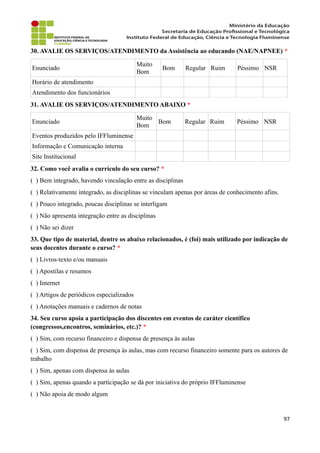 30. AVALIE OS SERVIÇOS/ATENDIMENTO da Assistência ao educando (NAE/NAPNEE) *
Enunciado
Muito
Bom
Bom Regular Ruim Péssimo NSR
Horário de atendimento
Atendimento dos funcionários
31. AVALIE OS SERVIÇOS/ATENDIMENTO ABAIXO *
Enunciado
Muito
Bom
Bom Regular Ruim Péssimo NSR
Eventos produzidos pelo IFFluminense
Informação e Comunicação interna
Site Institucional
32. Como você avalia o currículo do seu curso? *
( ) Bem integrado, havendo vinculação entre as disciplinas
( ) Relativamente integrado, as disciplinas se vinculam apenas por áreas de conhecimento afins.
( ) Pouco integrado, poucas disciplinas se interligam
( ) Não apresenta integração entre as disciplinas
( ) Não sei dizer
33. Que tipo de material, dentre os abaixo relacionados, é (foi) mais utilizado por indicação de
seus docentes durante o curso? *
( ) Livros-texto e/ou manuais
( ) Apostilas e resumos
( ) Internet
( ) Artigos de periódicos especializados
( ) Anotações manuais e cadernos de notas
34. Seu curso apoia a participação dos discentes em eventos de caráter científico
(congressos,encontros, seminários, etc.)? *
( ) Sim, com recurso financeiro e dispensa de presença às aulas
( ) Sim, com dispensa de presença às aulas, mas com recurso financeiro somente para os autores de
trabalho
( ) Sim, apenas com dispensa às aulas
( ) Sim, apenas quando a participação se dá por iniciativa do próprio IFFluminense
( ) Não apoia de modo algum
97
 