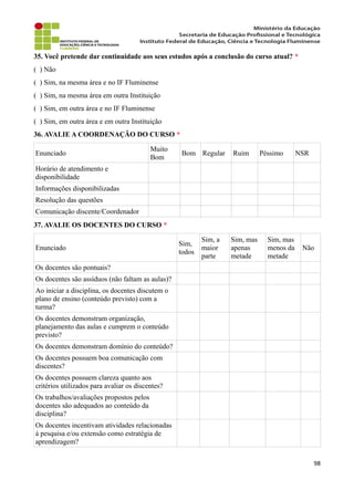 35. Você pretende dar continuidade aos seus estudos após a conclusão do curso atual? *
( ) Não
( ) Sim, na mesma área e no IF Fluminense
( ) Sim, na mesma área em outra Instituição
( ) Sim, em outra área e no IF Fluminense
( ) Sim, em outra área e em outra Instituição
36. AVALIE A COORDENAÇÃO DO CURSO *
Enunciado
Muito
Bom
Bom Regular Ruim Péssimo NSR
Horário de atendimento e
disponibilidade
Informações disponibilizadas
Resolução das questões
Comunicação discente/Coordenador
37. AVALIE OS DOCENTES DO CURSO *
Enunciado
Sim,
todos
Sim, a
maior
parte
Sim, mas
apenas
metade
Sim, mas
menos da
metade
Não
Os docentes são pontuais?
Os docentes são assíduos (não faltam as aulas)?
Ao iniciar a disciplina, os docentes discutem o
plano de ensino (conteúdo previsto) com a
turma?
Os docentes demonstram organização,
planejamento das aulas e cumprem o conteúdo
previsto?
Os docentes demonstram domínio do conteúdo?
Os docentes possuem boa comunicação com
discentes?
Os docentes possuem clareza quanto aos
critérios utilizados para avaliar os discentes?
Os trabalhos/avaliações propostos pelos
docentes são adequados ao conteúdo da
disciplina?
Os docentes incentivam atividades relacionadas
à pesquisa e/ou extensão como estratégia de
aprendizagem?
98
 