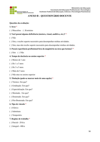 ANEXO B – QUESTIONÁRIO DOCENTE
Questões da avaliação:
1. Sexo *
( ) Masculino ( )Feminino
2. Você possui alguma deficiência (motora, visual, auditiva, etc.)? *
( ) Não
( ) Sim, e recebo suporte necessário para desempenhar minhas atividades.
( ) Sim, mas não recebo suporte necessário para desempenhar minhas atividades.
3. Possui experiência profissional fora do magistério na área que leciona? *
( ) Sim ( ) Não
4. Tempo de docência no ensino superior *
( ) Menos de 1 ano
( ) De 1 a 3 anos
( ) De 3 a 5 anos
( ) Mais de 5 anos
( ) Não atuo no ensino superior
5. Titulação (pode-se marcar mais de uma opção) *
( ) Técnico. Em que?
( ) Graduação. Em que?
( ) Especialização. Em que?
( ) Mestrado. Em que?
( ) Doutorado. Em que?
( ) Pós-Doutorado. Em que?
6. Tipo de vínculo *
( ) Efetivo
( ) Substituto
( ) Temporário
7. Regime de trabalho *
( ) Parcial - 20 h/a
( ) Integral - 40h/a
99
 