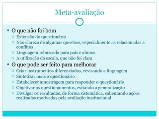 O que não foi bom Extensão do questionário Não clareza de algumas questões, especialmente as relacionadas a conflitos Linguagem rebuscada para pais e alunos A utilização da escala, que não foi clara O que pode ser feito para melhorar Criar instrumentos diferenciados, revisando a linguagem Sintetizar mais o questionário Estabelecer amostragem para responder o questionário Objetivar os questionamentos, evitando a generalização  Divulgar os resultados, de forma sistemática, salientando ações realizadas motivadas pela avaliação institucional 