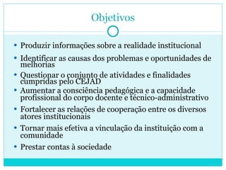 Produzir informações  sobre a  realidade institucional Identificar as causas dos problemas e oportunidades de melhorias Questionar o conjunto de atividades e finalidades cumpridas pelo CEJAD Aumentar a consciência pedagógica e a capacidade profissional do corpo docente e técnico-administrativo Fortalecer as relações de cooperação entre os diversos atores institucionais Tornar mais efetiva a vinculação da instituição com a comunidade Prestar contas à sociedade 