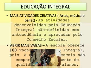 EDUCAÇÃO INTEGRAL
• MAIS ATIVIDADES CRIATIVAS ( Artes, música e
ballet) - As atividades
desenvolvidas pela Educação
Integral são^definidas com
antecedência e aprovadas pelo
Conselho Escolar.
• ABRIR MAIS VAGAS – A escola oferece
100 vagas na educação Integral,
pois a estrutura da escola não
comporta um atendimento de
qualidade com mais alunos.
 