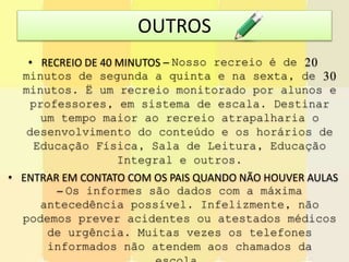 OUTROS
• RECREIO DE 40 MINUTOS – Nosso recreio é de 20
minutos de segunda a quinta e na sexta, de 30
minutos. Ë um recreio monitorado por alunos e
professores, em sistema de escala. Destinar
um tempo maior ao recreio atrapalharia o
desenvolvimento do conteúdo e os horários de
Educação Física, Sala de Leitura, Educação
Integral e outros.
• ENTRAR EM CONTATO COM OS PAIS QUANDO NÃO HOUVER AULAS
– Os informes são dados com a máxima
antecedência possível. Infelizmente, não
podemos prever acidentes ou atestados médicos
de urgência. Muitas vezes os telefones
informados não atendem aos chamados da
 
