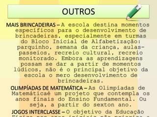 OUTROS
MAIS BRINCADEIRAS – A escola destina momentos
específicos para o desenvolvimento de
brincadeiras, especialmente em turmas
do Bloco Inicial de Alfabetização:
parquinho, semana da criança, aulas-
passeios, recreio cultural, recreio
monitorado. Embora as aprendizagens
possam se dar a partir de momentos
lúdicos, não é o principal objetivo da
escola o mero desenvolvimento de
brincadeiras.
OLIMPÍADAS DE MATEMÁTICA – As Olimpíadas de
Matemáticaé um projeto que contempla os
anos finais do Ensino Fundamental. Ou
seja, a partir do sexton ano.
JOGOS INTERCLASSE – O objetivo da Educação
 