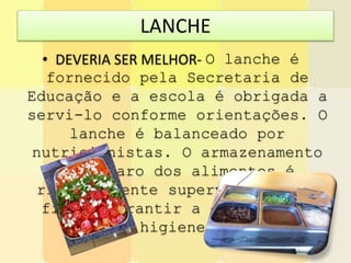 LANCHE
• DEVERIA SER MELHOR- O lanche é
fornecido pela Secretaria de
Educação e a escola é obrigada a
servi-lo conforme orientações. O
lanche é balanceado por
nutricionistas. O armazenamento
e preparo dos alimentos é
rigorosamente supervisionado a
fim de garantir a qualidade e
higiene.
 