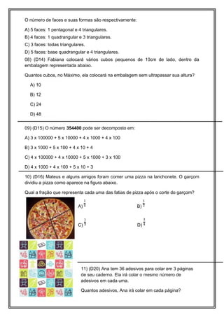 40 cm
20 cm
60 cm
O número de faces e suas formas são respectivamente:
A) 5 faces: 1 pentagonal e 4 triangulares.
B) 4 faces: 1 quadrangular e 3 triangulares.
C) 3 faces: todas triangulares.
D) 5 faces: base quadrangular e 4 triangulares.
08) (D14) Fabiana colocará vários cubos pequenos de 10cm de lado, dentro da
embalagem representada abaixo.
Quantos cubos, no Máximo, ela colocará na embalagem sem ultrapassar sua altura?
A) 10
B) 12
C) 24
D) 48
09) (D15) O número 354400 pode ser decomposto em:
A) 3 x 100000 + 5 x 10000 + 4 x 1000 + 4 x 100
B) 3 x 1000 + 5 x 100 + 4 x 10 + 4
C) 4 x 100000 + 4 x 10000 + 5 x 1000 + 3 x 100
D) 4 x 1000 + 4 x 100 + 5 x 10 + 3
10) (D16) Mateus e alguns amigos foram comer uma pizza na lanchonete. O garçom
dividiu a pizza como aparece na figura abaixo.
Qual a fração que representa cada uma das fatias de pizza após o corte do garçom?
A) B)
C) D)
11) (D20) Ana tem 36 adesivos para colar em 3 páginas
de seu caderno. Ela irá colar o mesmo número de
adesivos em cada uma.
Quantos adesivos, Ana irá colar em cada página?
 