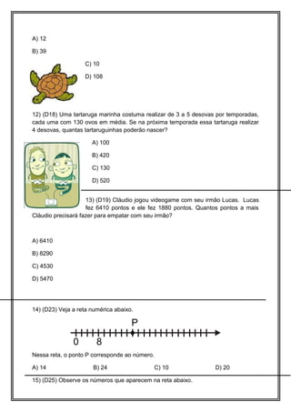 A) 12
B) 39
C) 10
D) 108
12) (D18) Uma tartaruga marinha costuma realizar de 3 a 5 desovas por temporadas,
cada uma com 130 ovos em média. Se na próxima temporada essa tartaruga realizar
4 desovas, quantas tartaruguinhas poderão nascer?
A) 100
B) 420
C) 130
D) 520
13) (D19) Cláudio jogou videogame com seu irmão Lucas. Lucas
fez 6410 pontos e ele fez 1880 pontos. Quantos pontos a mais
Cláudio precisará fazer para empatar com seu irmão?
A) 6410
B) 8290
C) 4530
D) 5470
14) (D23) Veja a reta numérica abaixo.
0 8
P
Nessa reta, o ponto P corresponde ao número.
A) 14 B) 24 C) 10 D) 20
15) (D25) Observe os números que aparecem na reta abaixo.
 