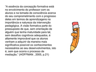 “ A essência da concepção formativa está no envolvimento do professor com os alunos e na tomada de consciência acerca do seu comprometimento com o progresso deles em termos de aprendizagens na importância e natureza da intervenção pedagógica. A visão formativa parte do pressuposto de que, sem orientação de alguém que tenha maturidade para tal, sem desafios cognitivos adequados, é altamente improvável que os alunos venham a adquirir da maneira mais significativa possível os conhecimentos necessários ao seu desenvolvimentos, isto é, sem que ocorra o processo de mediação.” (HOFFMAN , 2005, p.21) 