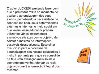 O autor LUCKESI, pretende fazer com que o professor reflita no momento de avaliar a aprendizagem dos seus alunos, percebendo a necessidade de conhecê-los bem, seus determinantes externos e internos, o meio social em que vivem; esse educador precisa utilizar de vários instrumentos avaliativos eficazes com o objetivo de coletar o máximo de informações possíveis desse alunato. Esse olhar minucioso para o processo de aprendizagem dos nossos educandos é muito importante para que se consolide de fato uma avaliação mais sólida e coerente que venha reforçar os reais objetivos que é a formação integral dos mesmos. 