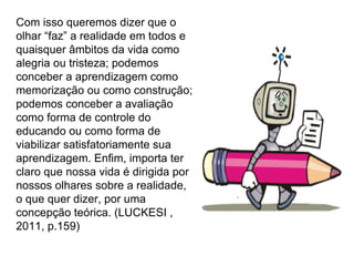 Com isso queremos dizer que o olhar “faz” a realidade em todos e quaisquer âmbitos da vida como alegria ou tristeza; podemos conceber a aprendizagem como memorização ou como construção; podemos conceber a avaliação como forma de controle do educando ou como forma de viabilizar satisfatoriamente sua aprendizagem. Enfim, importa ter claro que nossa vida é dirigida por nossos olhares sobre a realidade, o que quer dizer, por uma concepção teórica. (LUCKESI , 2011, p.159) 