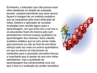 Entretanto, o educador que não possua esse olhar detalhado no âmbito da avaliação escolar, acabará permitindo que seus alunos fiquem à margem de um método avaliativo que se caracterize pela mera atribuição de notas, boletins e aplicação de variadas avaliações sem sentido algum para a aprendizagem, em que entra ano e sai ano e os educandos ficam do mesmo jeito sem percebermos nenhum avanço qualitativo na aprendizagem dos mesmos. Esse método avaliativo estático que só vem somar notas para promover ou não ao final do ano letivo reforça cada vez mais um ensino quantitativo, em que os alunos só memorizam os conteúdos para a aquisição conceitos futuros, o importante aqui é passar de ano com notas satisfatórias, mas a qualidade da aprendizagem fica comprometida uma vez que o foco é a avaliação de caráter somatório. 