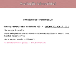 DIAGNÓSTICO DO HIPOTIREOIDISMO
Diminuição da temperatura basal matinal < 36.5 = DIAGNÓSTICO DE C E R T E Z A
•Termômetro de mercúrio
•Tomar a temperatura axilar até no máximo 10 minutos após acordar, ainda na cama,
durante 5 dias consecutivos
•Somar as cinco tomadas e dividir por 5
•Se a média for menor que 36,5 - HIPOTIREOIDISMO
 