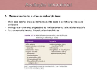 5. Marcadores urinários e séricos de reabsorção óssea:
- Úteis para estimar a taxa de remodelamento ósseo e identificar perda óssea
acelerada
- Menopausa = aumento progressivo do remodelamento, se mantendo elevado
- Taxa de remodelamento X Densidade mineral óssea
 