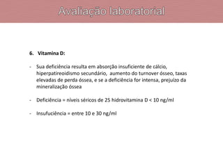 6. Vitamina D:
- Sua deficiência resulta em absorção insuficiente de cálcio,
hiperpatireoidismo secundário, aumento do turnover ósseo, taxas
elevadas de perda óssea, e se a deficiência for intensa, prejuízo da
mineralização óssea
- Deficiência = níveis séricos de 25 hidrovitamina D < 10 ng/ml
- Insufuciência = entre 10 e 30 ng/ml
 