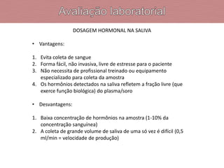 DOSAGEM HORMONAL NA SALIVA
• Vantagens:
1. Evita coleta de sangue
2. Forma fácil, não invasiva, livre de estresse para o paciente
3. Não necessita de profissional treinado ou equipamento
especializado para coleta da amostra
4. Os hormônios detectados na saliva refletem a fração livre (que
exerce função biológica) do plasma/soro
• Desvantagens:
1. Baixa concentração de hormônios na amostra (1-10% da
concentração sanguínea)
2. A coleta de grande volume de saliva de uma só vez é difícil (0,5
ml/min = velocidade de produção)
 