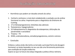• Hormônios que podem ser dosados através da saliva:
1. Cortisol e cortisona: o mais bem estabelecido e aceitado uso da análise
hormonal na saliva. Importante para o diagnóstico da Síndrome de
Cushing.
2. 17 α hidroxiprogesterona: distúrbios das adrenais
3. Testosterona: hipogonadismo
4. 25 hidroxivitamina D: diagnóstico da osteoporose, disfunções da
paratireóide e sarcoidose
5. Tiroxina – T4
6. DHEA, androstenediona, estradiol,progesterona, estriol e estrona
• Conclusão:
Embora a saliva ainda não tenha se tornado a principal forma de dosagem
hormonal, os testes baseados no seu uso são uma ferramenta promissora
para avaliação da função endócrina.
Espera-se que no futuro ela esteja integrada a prática clínica rotineira.
 