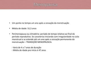 • Um ponto no tempo um ano após a cessação da menstruação
• Média de idade: 51,5 anos
• Perimenopausa ou climatério: período de tempo relativo ao final do
período reprodutivo. Se caracteriza iniciando com irregularidade no ciclo
menstrual e se estende até um ano após a cessação permanente da
menstruação – TRANSIÇÃO MENOPÁUSICA.
- Varia de 4 a 7 anos de duração
- Média de idade pro início é 47 anos
 