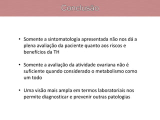 • Somente a sintomatologia apresentada não nos dá a
plena avaliação da paciente quanto aos riscos e
benefícios da TH
• Somente a avaliação da atividade ovariana não é
suficiente quando considerado o metabolismo como
um todo
• Uma visão mais ampla em termos laboratoriais nos
permite diagnosticar e prevenir outras patologias
 