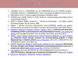 1. SCHORGE, John O., HALVORSON, Lisa M., BRADSHAW, Karen D., SHAFFER, Joseph I.,
HOFFMAN, Barbara L., CUNNINGHAM, F. Gary. Ginecologia de Williams. Artmed, 2011.
2. MACHADO, Lucas V., Endocrinologia Ginecológica. Medbook, 2006
3. SPEROFF, Leon, GLASS, Robert H., KASE, Nathan G., Endocrinologia Ginecológica Clínica
e Infertilidade. Manole.
4. BEREK E NOVAK; BEREK, Jonathan S. - Tratado de Ginecologia – 14ª edição, Editora
Guanabara Koogan, Rio de Janeiro, 2008.
5. Higashi T. Salivary hormone measurement using LC/MS/MS: specific and patient-
friendly tool for assessment of endocrine function. Biol Pharm Bull. 2012;35(9):1401-8.
6. Botella S1, Restituto P, Monreal I, Colina I, Calleja A, Varo N. Traditional and novel bone
remodeling markers in premenopausal and postmenopausal women.J Clin Endocrinol
Metab. 2013 Nov;98(11):E1740-8. doi: 10.1210/jc.2013-2264. Epub 2013 Sep 3.
7. Tong G1, Hua X, Zhong Y, Zhang K, Gu G, Feng W, Huang H, Wang W, Li L, Sun Y, Zhang T,
Hu Y.Intensive insulin therapy increases sex hormone-binding globulin in newly
diagnosed type 2 diabetic patients. Eur J Endocrinol. 2014 Feb 1;170(2):237-45. doi:
10.1530/EJE-13-0557. Print 2014 Feb.
8. Falk RT1, Brinton LA, Dorgan JF, Fuhrman BJ, Veenstra TD, Xu X, Gierach GL.Relationship
of serum estrogens and estrogen metabolites to postmenopausal breast cancer risk: a
nested case-control study. Breast Cancer Res. 2013 Apr 22;15(2):R34.
9. Eur Thyroid J. 2013 Dec;2(4):215-28. doi: 10.1159/000356507. Epub 2013 Nov 27.
2013 ETA Guideline: Management of Subclinical Hypothyroidism. Pearce SH1, Brabant
G2, Duntas LH3, Monzani F4, Peeters RP5, Razvi S6, Wemeau JL7.
 