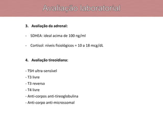 3. Avaliação da adrenal:
- SDHEA: ideal acima de 100 ng/ml
- Cortisol: níveis fisiológicos = 10 a 18 mcg/dL
4. Avaliação tireoidiana:
- TSH ultra-sensível
- T3 livre
- T3 reverso
- T4 livre
- Anti-corpos anti-tireoglobulina
- Anti-corpo anti-microssomal
 