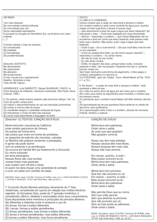 .

UM ÍNDIO                                                                       TEXTO:
                                                                               O LOBO E O CORDEIRO
“Um índio descerá                                                              Vamos mostrar que a razão do mais forte é sempre a melhor.
De uma estrela colorida brilhante                                              Um cordeiro matava a sede numa corrente de água pura, quando
De uma estrela que virá                                                        chega um lobo cuja fome o levava a buscar caça.
Numa velocidade estonteante                                                    – Que atrevimento é esse de sujar a água que estou bebendo? diz
E pousará no coração do Hemisfério Sul, na América num claro                   enfurecido o lobo. – Você será castigado por essa temeridade.
instante.                                                                      – Senhor – respondeu o cordeiro –, que Vossa Majestade não se
(...)”                                                                         encolerize e leve em conta que estou bebendo vinte passos mais
                                                                               baixo que o Senhor. Não posso, pois< sujar a água que está
O trecho retrata o índio de maneira                                            bebendo.
(A) conceituada.                                                               – Você a suja – diz o cruel animal. – Sei que você falou mal de mim
(B) exaltada.                                                                  no ano passado.
(C) formalizada.                                                               – Como eu poderia tê-lo feito, se não havia sequer nascido? –
(D) problematizada                                                             respondeu o cordeiro. – Eu ainda mamo.
                                                                               – Se não foi você, foi seu irmão.
                                                                               – Eu não tenho irmãos.
(Descritor 20)TEXTO:                                                           – Então, foi alguém dos seus, porque todos vocês, inclusive
Me alimentaram                                                                 pastores e cães, não me poupam. Disseram-me isso e, portanto,
Me acariciaram                                                                 preciso vingar-me.
Me aliciaram                                                                   Sem fazer nenhuma outra forma de julgamento, o lobo pegou o
Me acostumaram                                                                 cordeiro, estraçalhou-o e devorou-o.
O meu mundo era o apartamento                                                  (LA FONTAINE, Jean de. Fables. Tours. Alfred Mame et Fils, 1918.
Detefon. Almofada e trato                                                      v.1. p.10.)
Todo dia filé mignon.
                                                                               6. No trecho “…a razão do mais forte é sempre a melhor”, está
(HENRIQUEZ, Luiz/ BARDOTTI, Sérgio/ BUARQUE, CHICO. In                         expressa a idéia de que
Chico Buarque de Hollanda. Literatura comentada. São Paulo: Nova               (A) o lobo se sentiu dono da água por ser maior que o cordeiro.
Cultural, 1980.)                                                               (B) o lobo usou todos os argumentos para humilhar o cordeiro que
                                                                               era sempre manso.
6. Os autores, nesta música optaram pelo pronome oblíquo “me” no               (C) pensando que o cordeiro havia falado mal dele resolveu devorá-
início de quatro versos para                                                   lo.
(A) indicar o desconhecimento do uso da colocação pronominal.                  (D) aproveitando-se de sua grandeza física sente-se no direito de
(B) criticar a norma culta da língua.                                          devorá-lo, sem justificativa.
(C) manifestar elogios a variedade coloquial da língua.                        (E) a aproximação entre o lobo e o cordeiro, através de conversa
(D) ridicularizar o modo de falar das pessoas.                                 irritante, facilitou a captura.
(E) tornar mais espontânea a linguagem do texto
 (Descritor 13) TEXTOS: CANÇÃO DO EXÍLIO                                                   CANÇÃO DE EXÍLIO

 Minha terra tem macieiras da Califórnia                                                   Minha terra tem palmeiras,
 onde cantam gaturamos de Veneza.                                                          Onde canta o sabiá;
 Os poetas da minha terra                                                                  As aves que aqui gorjeiam,
 são pretos que vivem em torres de ametistas,                                              Não gorjeiam como lá.
 os sargentos do exército são monistas, cubistas,
 os filósofos são polacos vendendo a prestações.                                           Nosso céu tem mais estrelas,
 A gente não pode dormir                                                                   Nossas várzeas têm mais flores,
 com os oradores e os pernilongos.                                                         Nossos bosques têm mais vida,
 Os sururus em família têm por testemunha a Gioconda.                                      Nossa vida mais amores.
 Eu morro sufocado
 em terra estrangeira.                                                                     Em cismar, sozinho, à noite –
 Nossas flores são mais bonitas                                                            Mais prazer encontro eu lá;
 nossas frutas mais gostosas                                                               Minha terra tem mais palmeiras,
 mas custam cem mil réis a dúzia.                                                          Onde canta o sabiá.
 Ai quem me dera chupar uma carambola de verdade
 e ouvir um sabiá com certidão de idade.                                                   Minha terra tem primores,
                                                                                           Que tais não encontro eu cá;
 (MENDES, Murilo. Apud. PLATÃO, Francisco & FIORIN, José Luiz. In: PARA ENTENDER O TEXTO   Em cismar – sozinho, à noite –
 – LEITURA E REDAÇÃO. 10ª ED. São Paulo:Ática, 1995, pp.20-21.)                            Mais prazer encontro eu lá;
                                                                                           Minha terra tem palmeiras,
 7. O escritor Murilo Mendes participou ativamente da 1ª fase                              Onde canta o sabiá.
 modernista, considerada de ruptura em relação aos moldes literários
 vigentes. Já Gonçalves Dias, poeta da 1ª geração romântica, é                             Não permita Deus que eu morra,
 considerado ufânico, idealista e nacionalista como seus companheiros.                     Sem que volte para lá;
 Essa disparidade entre membros e produções de períodos literários                         Sem que desfrute os primores
 tão diferentes e distantes entre si ocasiona o uso de                                     Que não encontro por cá;
 (A) temas, formas e estilos diferentes.                                                   Sem qu’inda aviste as palmeiras,
 (B) ) temas, formas e estilos semelhantes.                                                Onde canta o Sabiá.
 (C) temas semelhantes, mas formas e estilos diferentes.
 (D) temas e formas semelhantes, mas estilos diferentes.                                   (DIAS, Gonçalves. Apud. PLATÃO, Francisco & FIORIN, José
                                                                                           Luiz. In: PARA ENTENDER O TEXTO – LEITURA E REDAÇÃO.
 (E) temas e estilos diferentes, mas forma semelhante .                                    10ª ED. São Paulo:Ática, 1995, pp. 24-25.)
 