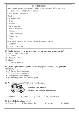 2
06. Qual a frase do texto que terminacom um ponto de interrogação?
( A ) Será queestá chovendo?
( B ) O outro:
( C ) Acho que está.
(D ) Tupi!
( E ) O cachorro tá seco...
07. Qual o significado do ponto de interrogação nafrase: – Seráque está
chovendo?
( A ) A dúvidadapersonagem.
( B ) A alegria dapersonagem.
( C ) A surpresadapersonagem.
( D ) A introdução dafala da personagem.
08- No texto,a palavra“ Ele “ está substituindo:
(A) cachorro (B) carro (C) João (D) veterinário
09- Quando João saiude carro?
(A) De manhã (B) Ao meio – dia (C) À tarde (D) À noite
OS PREGUIÇOSOS
Dois preguiçososestão sentados, cada um nasua cadeira debalanço, sem
vontadenem de balançar. Um deles diz:
– Será que está chovendo?
O outro:
– Acho queestá.
– Será?
– Não sei.
– Vai lá fora ver.
– Eu não. Vai você.
– Eu não.
– Chama o cachorro.
– Chama você.
– Tupi!
O cachorro entrada ruae senta entreos dois preguiçosos.
– E então?
– O cachorro tá seco...
 