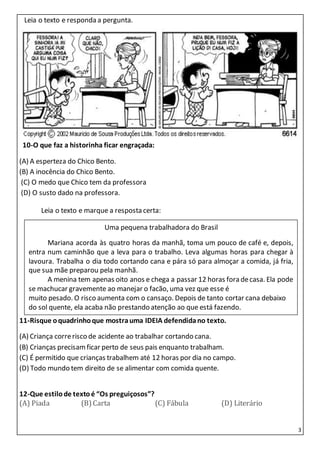 3
1Leia o texto e responda a pergunta.
I 10-O que faz a historinha ficar engraçada:
(A) A esperteza do Chico Bento.
(B) A inocência do Chico Bento.
(C) O medo que Chico tem da professora
(D) O susto dado na professora.
Leia o texto Leia o texto e marque a resposta certa:
11-Risque oquadrinhoque mostrauma IDEIA defendidano texto.
(A) Criança correrisco de acidente ao trabalhar cortando cana.
(B) Crianças precisamficar perto de seus pais enquanto trabalham.
(C) É permitido que crianças trabalhem até 12 horas por dia no campo.
(D) Todo mundo tem direito de se alimentar com comida quente.Sogrinha, eu gostaria muito
12-Que estilode textoé “Os preguiçosos”?
(A) Piada (B)Carta (C) Fábula (D) Literário
Uma pequena trabalhadora do Brasil
Mariana acorda às quatro horas da manhã, toma um pouco de café e, depois,
entra num caminhão que a leva para o trabalho. Leva algumas horas para chegar à
lavoura. Trabalha o dia todo cortando cana e pára só para almoçar a comida, já fria,
que sua mãe preparou pela manhã.
A menina tem apenas oito anos e chega a passar 12 horas fora decasa. Ela pode
se machucar gravemente ao manejar o facão, uma vez que esse é
muito pesado. O risco aumenta com o cansaço. Depois de tanto cortar cana debaixo
do sol quente, ela acaba não prestando atenção ao que está fazendo.
 