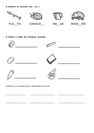 4) COMPLETE AS PALAVRAS COM L OU U.
5) ESCREVA O NOME DOS MATERIAIS ESCOLARES.
6) ESCREVA AS PALAVRAS QUE A PROFESSORA VAI DITAR:
________________________ _____________________________ ______________________________
________________________ _____________________________ ______________________________
 