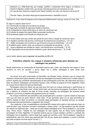 Brasileira ou a ONG Rede Rua, por exemplo, mantêm o restaurante Porto Seguro, na América, e o
Penaforte Mendes, na Bela Vista, que servem refeições gratuitas aos moradores de ruas.
Por que não doar alimentos a esses locais? Vamos trabalhar em rede, com sinergia e em parceria?
Floriano Pesaro, Secretário Municipal de Desenvolvimento e Assistência Social.
Disponível em: <http://www.florianopesaro.com.br/imprensa/230506JornaldaT arde.jpg>. Acesso em: 4 mar. 2012.
03. Qual é o assunto desse texto?
A) A distribuição de sopão para moradores de abrigos.
B) A legalização da doação de sopas pela Vigilância Sanitária.
C) As reclamações de comerciantes sobre os restos de comida nas ruas.
D) O trabalho de doação feito pelas ONGs conveniadas à prefeitura.
E) Os problemas ligados à distribuição de comida nas ruas.
04. O trecho desse texto que contém uma opinião do autor sobre a doação de comida nas ruas é:
A) “A Vigilância Sanitária não permite a distribuição de alimentos nas vias públicas...”. (ℓ. 1-2)
B) “... ONGs conveniadas com a prefeitura, que oferecem serviços de alimentação...”. (ℓ. 4-5)
C) “O polêmico gesto resulta, ainda, em centenas de reclamações de moradores...”. (ℓ. 11)
D) “... sujeira espalhada nas calçadas da cidade, contribuindo para a proliferação...”. (ℓ. 12)
E) “As organizações sociais que querem realmente ajudar devem nos procurar...”. (ℓ. 13-14)
Leia o texto, abaixo, para responder às questões de 05 a 10
Preferência alimentar das crianças é altamente influenciada pelos desenhos nas
embalagens dos produtos
Estudo desenvolvido na Universidade da Pensilvânia mostrou que o sabor dos alimentos nem sempre é fator
decisório na hora de escolher a marca. Quem faz a melhor embalagem é quem vende mais.
(Redação Época)
Um estudo feito pela Universidade da Pensilvânia, nos Estados Unidos, descobriu que as crianças são
altamente influenciáveis pelos desenhos contidos nas embalagens de produtos alimentícios e tendem sempre a
preferir aqueles que contenham representações de seus personagens preferidos, não importando qual seja o
sabor do alimento. Embalagens com desenhos famosos, como Shrekou os pinguins do filme HappyFeet, fazem
as crianças terem hábitos errados de alimentação.
“Personagens comerciais fazem com que seja mais fácil para as crianças lembrarem e identificarem os
produtos. São uma identidade visual”, afirma Sarah Vaala, uma das autoras da pesquisa. O problema, diz ela, é
que a indústria de alimentos usa isso de forma errada, colocando nas embalagens dos produtos menos
saudáveis e nutritivos os desenhos mais populares entre as crianças.
“As crianças transferem sua preferência pelo personagem para o produto e querem comprá-lo mais (que
outro que até tenha um gosto melhor)”, disse Vaala. “O que queríamos saber era se essa preferência se
refletia também no sabor do produto; se colocando esses personagens as empresas estavam, na verdade,
influenciando subconscientemente o julgamento das crianças”.
Para comprovar a tese, os pesquisadores convidaram 80 crianças entre quatro e seis anos para fazer um
teste de sabor cego. Colocaram, em quatro embalagens, o mesmo cereal – um tipo saudável e que não costuma
ser vendido em supermercados –, sendo que em duas dessas embalagens lia-se “flocos saudáveis” e, nas outras
duas, “flocos doces”. Também em uma embalagem de cada suposto tipo de flocos foram desenhados
personagens do filme HappyFeet. O resultado mostrou que as crianças tendiam a preferir o conteúdo das
embalagens com os desenhos e, dentre essas duas, aquela que continha o aviso “flocos saudáveis”. Segundo os
pesquisadores, esse fato talvez seja explicado pelo fato de que, desde muito pequena, a criança é ensinada
que comer produtos com mais açúcar faz mal. [...]
Disponível em: <http://revistaepoca.globo.com/Revista/Epoca/0,,EMI216938-15257,00-
PREFERENCIA+ALIMENTAR+DAS+CRIANCAS+E+ALTAMENTE+INFLUENCIADA+PELOS+DESENHOS+.htm> Acesso em: 10 mar. 2011.
 