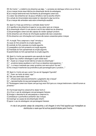 05. No trecho “...a indústria de alimentos usa isso...”, o pronome em destaque refere-se ao fato de
A) as crianças terem maus hábitos de alimentação devido às embalagens.
B) as crianças lembrarem mais facilmente de personagens comerciais.
C) o sabor dos alimentos ser de pouca influência real na escolha infantil.
D) o estudo da Universidade mencionada ter descoberto algo lucrativo.
E) as crianças não entendem nada sobre alimentação saudável.
06. Qual é a frase que sintetiza o conteúdo desse texto?
A) A aparência dos alimentos é superior ao seu sabor para as crianças.
B) A alimentação infantil é ruim devido à má fé das indústrias de alimentos.
C) Os personagens comerciais são capazes de vender qualquer produto.
D) Os alimentos com rótulos de informação saudável são mais consumidos.
E) Os alimentos com informações nutricionais são menos consumidos pelas crianças.
07. A oração “Para comprovar a tese” introduz a
A) causa do fato presente na oração seguinte.
B) condição do fato expresso na oração seguinte.
C) consequência do fato presente na oração seguinte.
D) finalidade do fato apresentado na oração seguinte.
E) possibilidade do fato apresentado na oração seguinte.
08. Qual é o trecho que apresenta uma oposição de ideias?
A) “Quem faz a melhor embalagem é quem vende mais”.
B) “...fazem as crianças terem hábitos errados de alimentação.”.
C) “... produtos menos saudáveis e nutritivos os desenhos mais populares...”.
D) “... a criança é ensinada que comer produtos com mais açúcar faz mal.”.
E)“As crianças transferem sua preferência pelo personagem para o produto...”
09. Qual é o trecho em que o autor faz uso de linguagem figurada?
A) “...fazer um teste de sabor cego.”.
B) “São uma identidade visual”.
C) “...influenciando subconscientemente o julgamento das crianças”.
D) “...representações de seus personagens preferidos,...”.
E) “Personagens comerciais fazem com que seja mais fácil para as crianças lembrarem e identificarem os
produtos.”
10. O principal objetivo comunicativo desse texto é
A) criticar o uso de embalagens com personagens famosos.
B) divulgar a descoberta de uma pesquisa e comprová-la.
C) estabelecer a preferência alimentar das crianças.
D) investigar as causas da má alimentação infantil.
E) apoiar o uso de embalagens com personagens famosos.
A vida é um grande campo de conquistas, e só chegam à reta final aqueles que transpõem os
obstáculos e veem que há outras possibilidades pela frente.
 