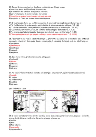 03. De acordo com esse texto, a doação de comida nas ruas é ilegal porque
A) contribui para a proliferação de ratos nas ruas.
B) é necessário ter um laudo da Vigilância Sanitária.
C) gera reclamações de comerciantes e moradores.
D) incentiva as pessoas a continuarem morando nas ruas.
E) prejudica as ONGs que servem alimentos adequados.
04. O trecho desse texto que contém uma opinião do autor sobre a doação de comida nas ruas é:
A) “A Vigilância Sanitária não permite a distribuição de alimentos nas vias públicas...”. (ℓ. 1-2)
B) “... ONGs conveniadas com a prefeitura, que oferecem serviços de alimentação...”. (ℓ. 4-5)
C) “O polêmico gesto resulta, ainda, em centenas de reclamações de moradores...”. (ℓ. 11)
D) “... sujeira espalhada nas calçadas da cidade, contribuindo para a proliferação...”. (ℓ. 12)
E) “As organizações sociais que querem realmente ajudar devem nos procurar...”. (ℓ. 13-14)
05. ”Doar comida nas ruas da cidade não é legal. (... ) Portanto, as pessoas não podem fazer isso, ainda que
de maneira voluntária.” Sem causar danos a comunicação, A expressão destacada pode ser substituída por
A) porquanto
B) embora que
C) desde que
D) segundo
E) enquanto
06. Esse texto utiliza, predominantemente, a linguagem
A) coloquial.
B) formal.
C) literária.
D) regional.
E) técnica.
07. No trecho “Vamos trabalhar em rede, com sinergia e em parceria?”, a palavra destacada significa
A) coesão
B) cautela
C) perseverança
D) audácia
E) coragem
Leia a tirinha do Calvin
08. O humor pautado na tirinha envolve o diálogo entre dois personagens. Esse humor, segundo o contexto,
ocorre devido à interpretação interdiscursiva antes do fato real por
A) Calvin
B) Mãe
C) Mãe e Calvin
D) precaução.
E) inconveniência
 
