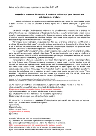 Leia o texto, abaixo, para responder às questões de 09 a 15
Preferência alimentar das crianças é altamente influenciada pelos desenhos nas
embalagens dos produtos
Estudo desenvolvido na Universidade da Pensilvânia mostrou que o sabor dos alimentos nem sempre
é fator decisório na hora de escolher a marca. Quem faz a melhor embalagem é quem vende
mais. (Redação Época)
Um estudo feito pela Universidade da Pensilvânia, nos Estados Unidos, descobriu que as crianças são
altamente influenciáveis pelos desenhos contidos nas embalagens de produtos alimentícios e tendem sempre
a preferir aqueles que contenham representações de seus personagens preferidos, não importando qual seja
o sabor do alimento. Embalagens com desenhos famosos, como Shrek ou os pinguins do filme Happy Feet,
fazem as crianças terem hábitos errados de alimentação.
“Personagens comerciais fazem com que seja mais fácil para as crianças lembrarem e identificarem os
produtos. São uma identidade visual”, afirma Sarah Vaala, uma das autoras da pesquisa. O problema, diz ela,
é que a indústria de alimentos usa isso de forma errada, colocando nas embalagens dos produtos menos
saudáveis e nutritivos os desenhos mais populares entre as crianças.
“As crianças transferem sua preferência pelo personagem para o produto e querem comprá-lo mais (que
outro que até tenha um gosto melhor)”, disse Vaala. “O que queríamos saber era se essa preferência se
refletia também no sabor do produto; se colocando esses personagens as empresas estavam, na verdade,
influenciando subconscientemente o julgamento das crianças”.
Para comprovar a tese, os pesquisadores convidaram 80 crianças entre quatro e seis anos para fazer
um teste de sabor cego. Colocaram, em quatro embalagens, o mesmo cereal – um tipo saudável e que não
costuma ser vendido em supermercados –, sendo que em duas dessas embalagens lia-se “flocos saudáveis” e,
nas outras duas, “flocos doces”. Também em uma embalagem de cada suposto tipo de flocos foram
desenhados personagens do filme Happy Feet. O resultado mostrou que as crianças tendiam a preferir o
conteúdo das embalagens com os desenhos e, dentre essas duas, aquela que continha o aviso “flocos
saudáveis”. Segundo os pesquisadores, esse fato talvez seja explicado pelo fato de que, desde muito
pequena, a criança é ensinada que comer produtos com mais açúcar faz mal. [...]
Disponível em: <http://revistaepoca.globo.com/Revista/Epoca/0,,EMI216938-15257,00-
PREFERENCIA+ALIMENTAR+DAS+CRIANCAS+E+ALTAMENTE+INFLUENCIADA+PELOS+DESENHOS+.htm> Acesso em: 10 mar. 2011.
09. No trecho “...a indústria de alimentos usa isso...”, o pronome em destaque refere-se ao fato de
A) as crianças terem maus hábitos de alimentação devido às embalagens.
B) as crianças lembrarem mais facilmente de personagens comerciais.
C) o sabor dos alimentos ser de pouca influência real na escolha infantil.
D) o estudo da Universidade mencionada ter descoberto algo lucrativo.
E) as crianças não entendem nada sobre alimentação saudável.
10. No trecho “...os pesquisadores convidaram 80 crianças entre quatro e seis anos para fazer um teste de
sabor cego.”, a forma verbal em destaque expressa
A) adiamento.
B) possibilidade..
C) fato certo no futuro.
D) ação acabada no passado
E) incerteza
11. Qual é a frase que sintetiza o conteúdo desse texto?
A) A aparência dos alimentos é superior ao seu sabor para as crianças.
B) A alimentação infantil é ruim devido à má fé das indústrias de alimentos.
C) Os personagens comerciais são capazes de vender qualquer produto.
D) Os alimentos com rótulos de informação saudável são mais consumidos.
E) Os alimentos com informações nutricionais são menos consumidos pelas crianças.
 