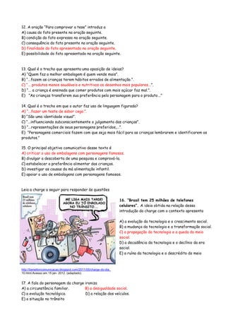 12. A oração “Para comprovar a tese” introduz a
A) causa do fato presente na oração seguinte.
B) condição do fato expresso na oração seguinte.
C) consequência do fato presente na oração seguinte.
D) finalidade do fato apresentado na oração seguinte.
E) possibilidade do fato apresentado na oração seguinte.
13. Qual é o trecho que apresenta uma oposição de ideias?
A) “Quem faz a melhor embalagem é quem vende mais”.
B) “...fazem as crianças terem hábitos errados de alimentação.”.
C) “... produtos menos saudáveis e nutritivos os desenhos mais populares...”.
D) “... a criança é ensinada que comer produtos com mais açúcar faz mal.”.
E) “As crianças transferem sua preferência pelo personagem para o produto...”
14. Qual é o trecho em que o autor faz uso de linguagem figurada?
A) “...fazer um teste de sabor cego.”.
B) “São uma identidade visual”.
C) “...influenciando subconscientemente o julgamento das crianças”.
D) “...representações de seus personagens preferidos,...”.
E) “Personagens comerciais fazem com que seja mais fácil para as crianças lembrarem e identificarem os
produtos.”
15. O principal objetivo comunicativo desse texto é
A) criticar o uso de embalagens com personagens famosos.
B) divulgar a descoberta de uma pesquisa e comprová-la.
C) estabelecer a preferência alimentar das crianças.
D) investigar as causas da má alimentação infantil.
E) apoiar o uso de embalagens com personagens famosos.
Leia a charge a seguir para responder às questões
16. “Brasil tem 25 milhões de telefones
celulares”. A ideia obtida na relação dessa
introdução da charge com o contexto apresenta
A) a evolução da tecnologia e o crescimento social.
B) a mudança da tecnologia e a transformação social.
C) a propagação da tecnologia e a queda do meio
social.
D) a decadência da tecnologia e o declínio da era
social.
E) a ruína da tecnologia e o descrédito do meio
http://benettoncomunicacao.blogspot.com/2011/05/charge-do-dia_
10.html.Acesso em 15 jan. 2012. (adaptado)
17. A fala do personagem da charge ironiza
A) a circunstância familiar. B) a desigualdade social.
C) a evolução tecnológica. D) a relação dos veículos.
E) a situação no trânsito
 