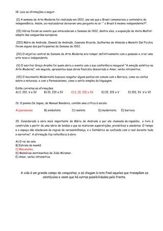 18. Leia as afirmações a seguir:
(I) A semana de Arte Moderna foi realizada em 1922, ano em que o Brasil comemorava o centenário da
independência. Assim, os realizadores deixaram uma pergunta no ar: “ o Brasil é mesmo independente?!”.
(II) Vários foram ao evento que antecederam a Semana de 1922, dentre eles, a exposição de Anita Malfati
adepta das vanguardas europeias.
(III) Mário de Andrade, Oswald de Andrade, Cassiano Ricardo, Guilherme de Almeida e Menotti Del Picchia
foram alguns dos participantes da Semana de 1922.
(IV) O objetivo central da Semana de Arte Moderna era romper definitivamente com o passado e criar uma
arte nova e independente.
(V) O escritor Graça Aranha foi quem abriu o evento com a sua conferência inaugural “A emoção estética na
Arte Moderna”; em seguida, apresentou suas obras Paulicéia desvairada e Amar, verbo intransitivo.
(VI) O movimento Modernista buscava resgatar alguns pontos em comum com o Barroco, como os contos
sobre a natureza; e com o Parnasianismo, como o estilo simples da linguagem.
Estão corretas as afirmações:
A) I, III, V e IV B) II, III e IV C) I, II, III e IV D) II, III e V E) III, IV ,V e VI
19. O poema Os Sapos, de Manuel Bandeira, contém uma crítica à escola:
A) parnasiana B) simbolista C) realista D) modernista E) barroca
20. Considerada a obra mais importante de Mário de Andrade e por ele chamada de rapsódia, o livro é
construído a partir de uma série de lendas a que se misturam superstições, provérbios e anedotas. O tempo
e o espaço não obedecem às regras de verossimilhança, e o fantástico se confunde com o real durante toda
a narrativa”. A afirmação faz referência à obra:
A) O rei da vela.
B) Estrela da manhã
C) Macunaíma.
D) Memórias sentimentais de João Miramar.
E) Amar, verbo intransitivo.
A vida é um grande campo de conquistas, e só chegam à reta final aqueles que transpõem os
obstáculos e veem que há outras possibilidades pela frente.
 