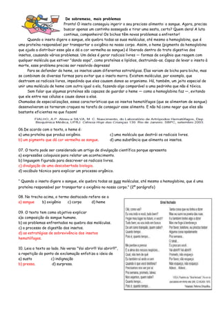 De sobremesa, mais problemas
Pronto! O inseto conseguiu ingerir o seu precioso alimento: o sangue. Agora, precisa
buscar apenas um cantinho sossegado e tirar uma sesta, certo? Quem dera! A luta
continua, companheiro! Os bichos têm novos problemas a enfrentar!
Quando o inseto digere o sangue, ele quebra todas as suas moléculas, até mesmo a hemoglobina, que é
uma proteína responsável por transportar o oxigênio no nosso corpo. Assim, o heme (pigmento da hemoglobina
que ajuda a distribuir esse gás e dá a cor vermelha ao sangue) é liberado dentro do trato digestivo dos
insetos, causando vários problemas. Um deles é gerar radicais livres — formas de oxigênio que reagem com
qualquer molécula que estiver "dando sopa", como proteínas e lipídios, destruindo-as. Capaz de levar o inseto à
morte, esse problema precisa ser resolvido depressa!
Para se defender do heme, os insetos usam diferentes estratégias. Elas variam de bicho para bicho, mas
se combinam de diversas formas para evitar que o inseto morra. Existem moléculas, por exemplo, que
destroem os radicais livres, impedindo que eles causem danos ao organismo. Há, também, um jeito especial de
unir uma molécula de heme com outra igual a ela, fazendo algo comparável a uma pedrinha que não é tóxica.
Sem falar que algumas proteínas são capazes de guardar o heme — como a hemoglobina faz —, evitando
que ele entre nas células e cause danos a elas.
Chamadas de especializações, essas características que os insetos hematófagos (que se alimentam de sangue)
desenvolveram os tornaram craques na tarefa de conseguir esse alimento. E não há como negar que eles são
bastante eficientes no que fazem!
06.De acordo com o texto, o heme é:
a) uma proteína que produz oxigênio. c) uma molécula que destrói os radicais livres.
b) um pigmento que dá cor vermelha ao sangue. d) uma substância que alimenta os insetos.
07. O texto pode ser considerado um artigo de divulgação científica porque apresenta
a) expressões coloquiais para relatar um acontecimento.
b) linguagem figurada para descrever os radicais livres.
c) divulgação de uma descobertada biologia.
d) vocábulo técnico para explicar um processo orgânico.
“ Quando o inseto digere o sangue, ele quebra todas as suas moléculas, até mesmo a hemoglobina, que é uma
proteína responsável por transportar o oxigênio no nosso corpo.” (2º parágrafo)
08. No trecho acima, o termo destacado refere-se a
a) sangue b) oxigênio c) corpo d) heme
09. O texto tem como objetivo explicar
a)a composição do sangue humano.
b) os problemas enfrentados na quebra das moléculas.
c) o processo de digestão dos insetos.
d) as estratégias de sobrevivência dos insetos
hematófagos.
10. Leia o texto ao lado. No verso "Vai abrir!!! Vai abrir!!!",
a repetição do ponto de exclamação enfatiza a ideia de
a) susto c) indignação
b) pressa. d) surpresa.
 