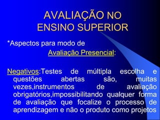 AVALIAÇÃO NO
ENSINO SUPERIOR
*Aspectos para modo de
Avaliação Presencial:
Negativos:Testes de múltipla escolha e
questões abertas são, muitas
vezes,instrumentos de avaliação
obrigatórios,impossibilitando qualquer forma
de avaliação que focalize o processo de
aprendizagem e não o produto como projetos
 