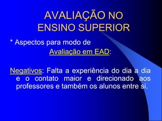 AVALIAÇÃO NO
ENSINO SUPERIOR
* Aspectos para modo de
Avaliação em EAD:
Negativos: Falta a experiência do dia a dia
e o contato maior e direcionado aos
professores e também os alunos entre si.
 